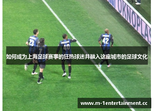 如何成为上海足球赛事的狂热球迷并融入这座城市的足球文化