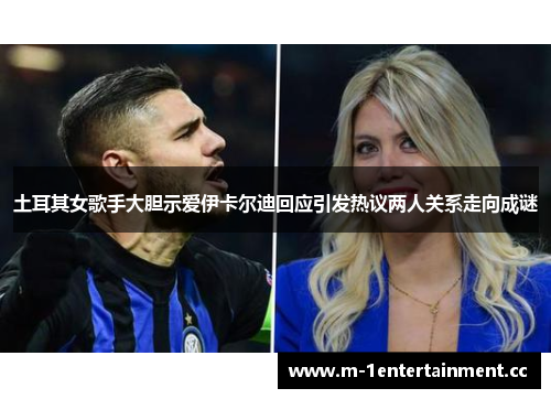 土耳其女歌手大胆示爱伊卡尔迪回应引发热议两人关系走向成谜