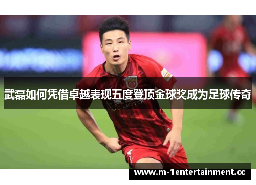 武磊如何凭借卓越表现五度登顶金球奖成为足球传奇 武磊如何凭借卓越表现五度登顶金球奖成为足球传奇