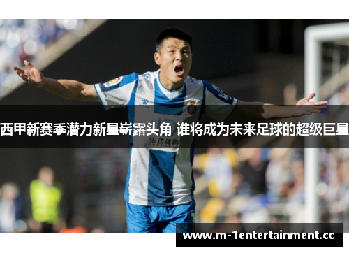 西甲新赛季潜力新星崭露头角 谁将成为未来足球的超级巨星