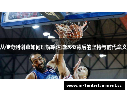 从传奇到谢幕如何理解哈达迪退役背后的坚持与时代意义 从传奇到谢幕如何理解哈达迪退役背后的坚持与时代意义